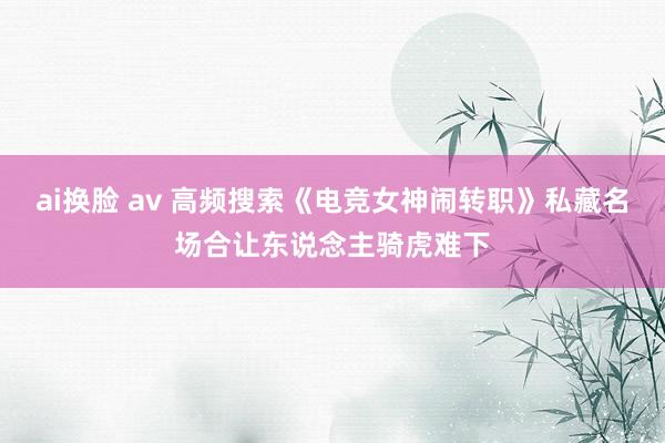 ai换脸 av 高频搜索《电竞女神闹转职》私藏名场合让东说念主骑虎难下