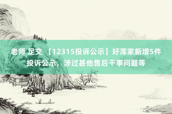 老师 足交 【12315投诉公示】好浑家新增5件投诉公示，涉过甚他售后干事问题等