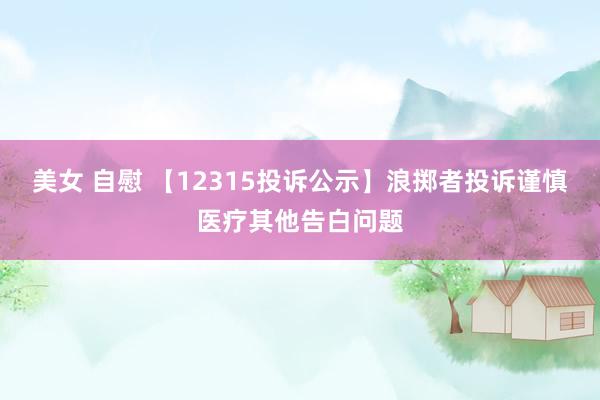 美女 自慰 【12315投诉公示】浪掷者投诉谨慎医疗其他告白问题