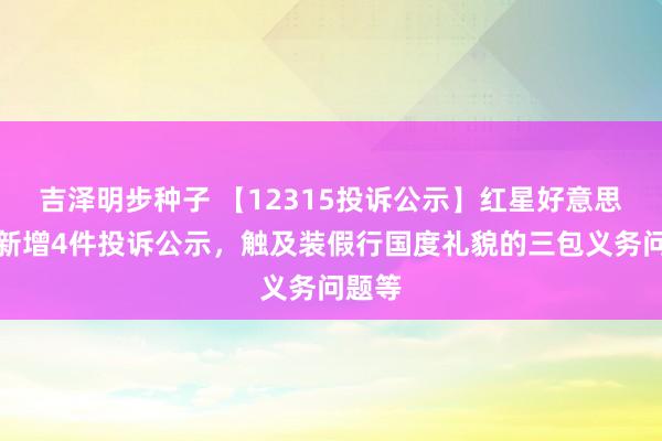 吉泽明步种子 【12315投诉公示】红星好意思凯龙新增4件投诉公示，触及装假行国度礼貌的三包义务问题等