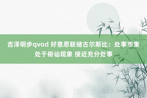 吉泽明步qvod 好意思联储古尔斯比：处事市集处于褂讪现象 接近充分处事