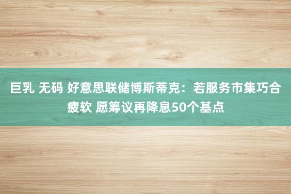 巨乳 无码 好意思联储博斯蒂克：若服务市集巧合疲软 愿筹议再降息50个基点