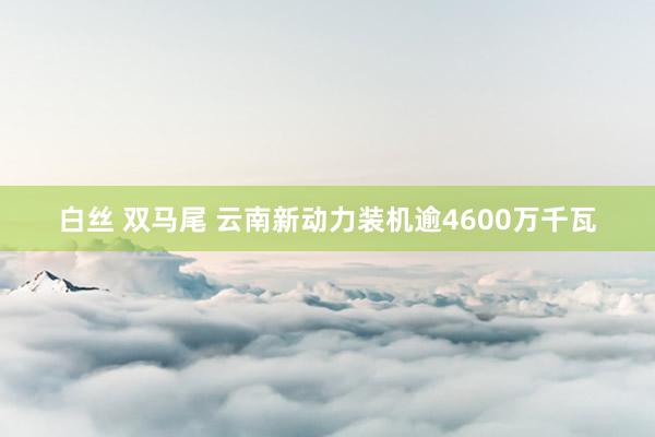 白丝 双马尾 云南新动力装机逾4600万千瓦