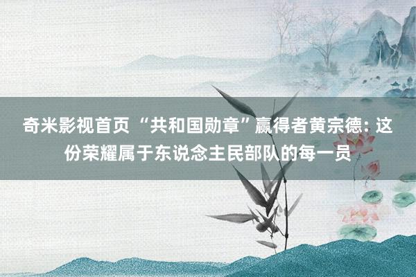 奇米影视首页 “共和国勋章”赢得者黄宗德: 这份荣耀属于东说念主民部队的每一员