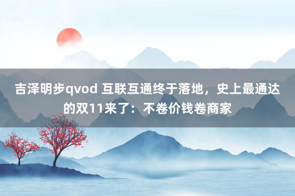 吉泽明步qvod 互联互通终于落地，史上最通达的双11来了：不卷价钱卷商家