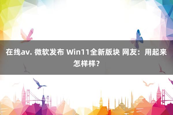 在线av. 微软发布 Win11全新版块 网友：用起来怎样样？