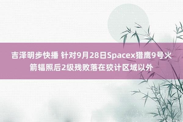 吉泽明步快播 针对9月28日Spacex猎鹰9号火箭辐照后2级残败落在狡计区域以外