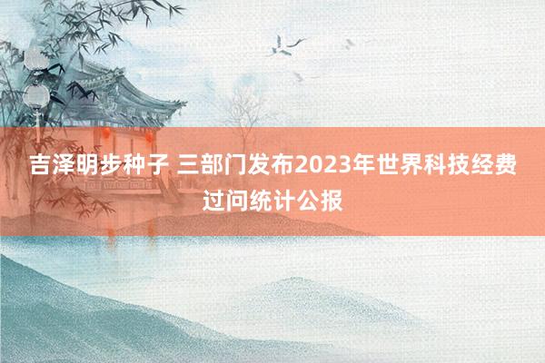 吉泽明步种子 三部门发布2023年世界科技经费过问统计公报