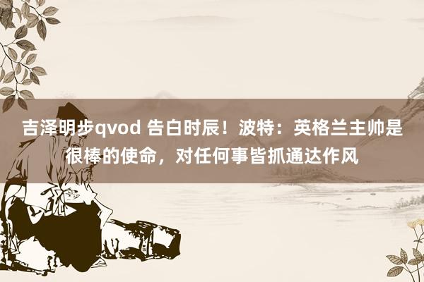 吉泽明步qvod 告白时辰！波特：英格兰主帅是很棒的使命，对任何事皆抓通达作风