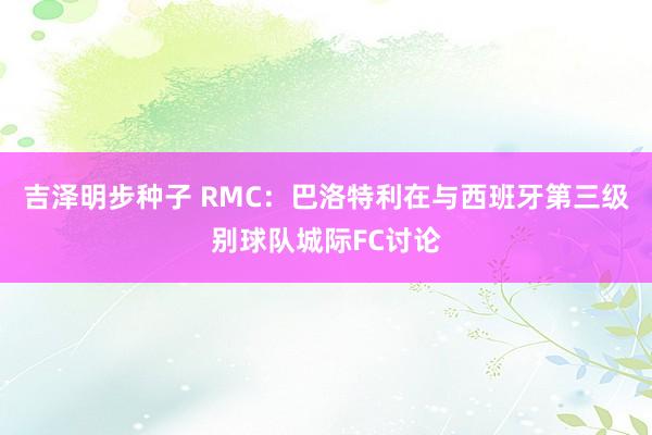 吉泽明步种子 RMC：巴洛特利在与西班牙第三级别球队城际FC讨论