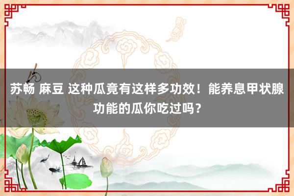 苏畅 麻豆 这种瓜竟有这样多功效！能养息甲状腺功能的瓜你吃过吗？