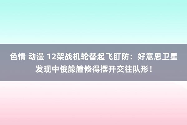 色情 动漫 12架战机轮替起飞盯防：好意思卫星发现中俄艨艟倏得摆开交往队形！