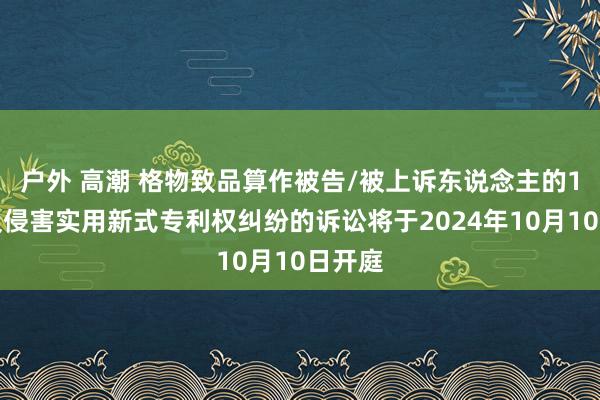 户外 高潮 格物致品算作被告/被上诉东说念主的1起触及侵害实用新式专利权纠纷的诉讼将于2024年10月10日开庭