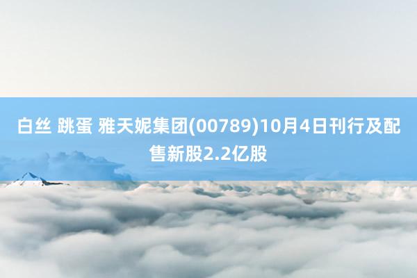 白丝 跳蛋 雅天妮集团(00789)10月4日刊行及配售新股2.2亿股