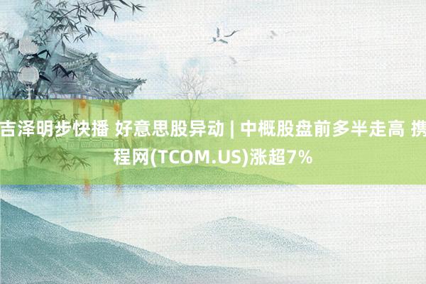 吉泽明步快播 好意思股异动 | 中概股盘前多半走高 携程网(TCOM.US)涨超7%