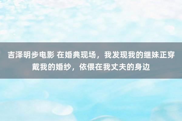 吉泽明步电影 在婚典现场，我发现我的继妹正穿戴我的婚纱，依偎在我丈夫的身边