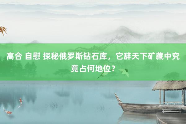 高合 自慰 探秘俄罗斯钻石库，它辞天下矿藏中究竟占何地位？