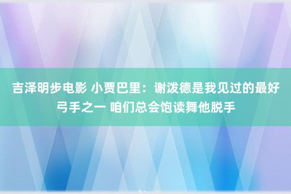 吉泽明步电影 小贾巴里：谢泼德是我见过的最好弓手之一 咱们总会饱读舞他脱手