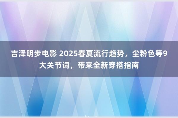 吉泽明步电影 2025春夏流行趋势，尘粉色等9大关节词，带来全新穿搭指南