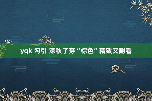 yqk 勾引 深秋了穿“棕色”精致又耐看