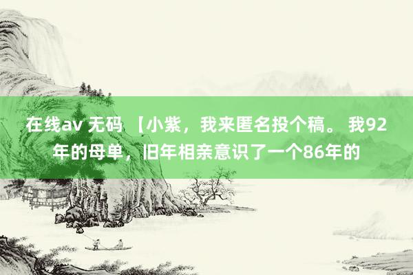 在线av 无码 【小紫，我来匿名投个稿。 我92年的母单，旧年相亲意识了一个86年的