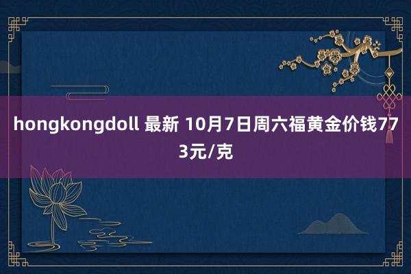 hongkongdoll 最新 10月7日周六福黄金价钱773元/克