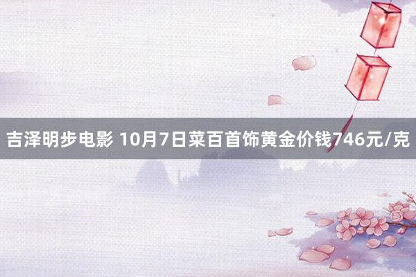 吉泽明步电影 10月7日菜百首饰黄金价钱746元/克