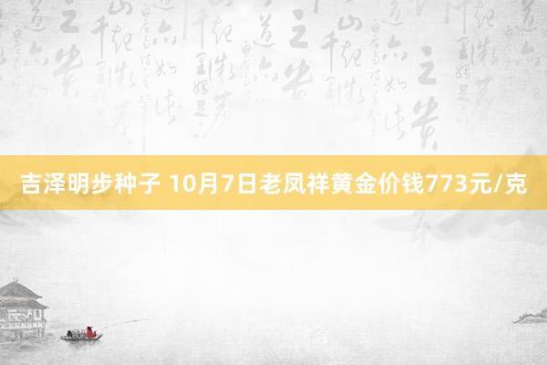 吉泽明步种子 10月7日老凤祥黄金价钱773元/克