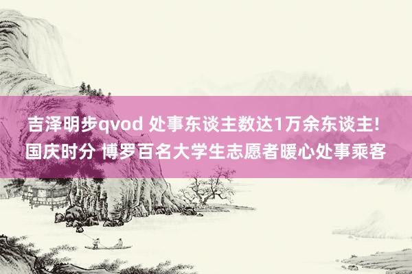 吉泽明步qvod 处事东谈主数达1万余东谈主! 国庆时分 博罗百名大学生志愿者暖心处事乘客