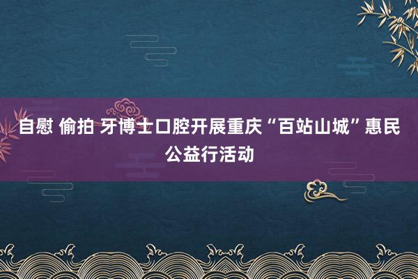 自慰 偷拍 牙博士口腔开展重庆“百站山城”惠民公益行活动