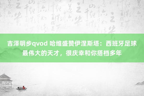 吉泽明步qvod 哈维盛赞伊涅斯塔：西班牙足球最伟大的天才，很庆幸和你搭档多年