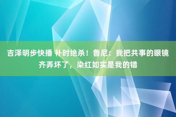 吉泽明步快播 补时绝杀！鲁尼：我把共事的眼镜齐弄坏了，染红如实是我的错