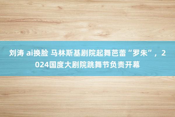 刘涛 ai换脸 马林斯基剧院起舞芭蕾“罗朱”，2024国度大剧院跳舞节负责开幕