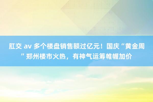 肛交 av 多个楼盘销售额过亿元！国庆“黄金周”郑州楼市火热，有神气运筹帷幄加价