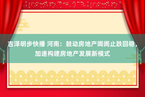 吉泽明步快播 河南：鼓动房地产阛阓止跌回稳，加速构建房地产发展新模式