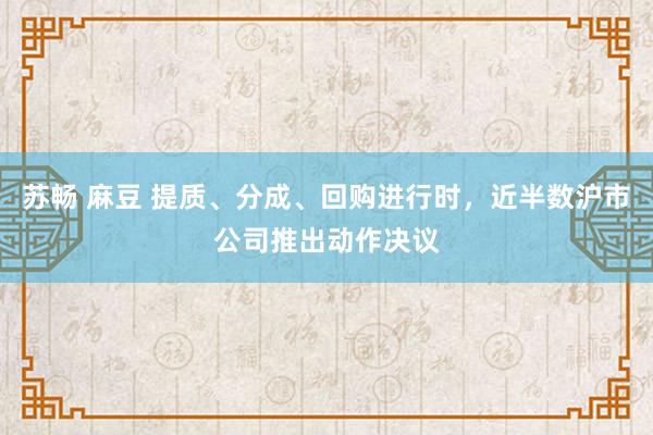 苏畅 麻豆 提质、分成、回购进行时，近半数沪市公司推出动作决议