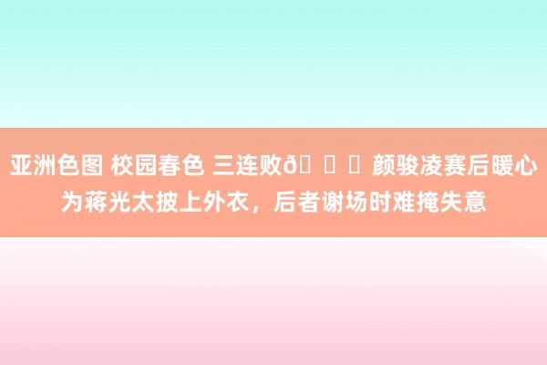 亚洲色图 校园春色 三连败😞颜骏凌赛后暖心为蒋光太披上外衣，后者谢场时难掩失意