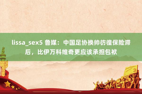 lissa_sex5 鲁媒：中国足协换帅彷徨保险滞后，比伊万科维奇更应该承担包袱