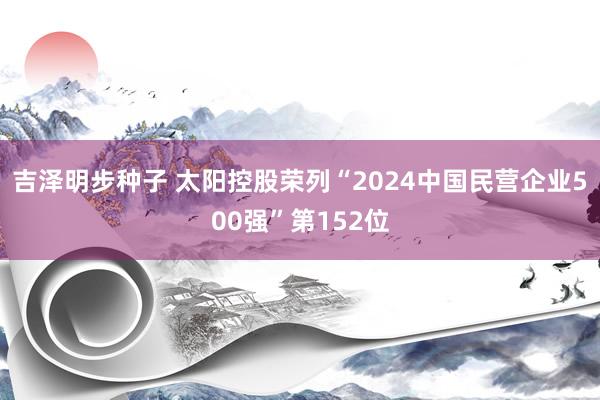 吉泽明步种子 太阳控股荣列“2024中国民营企业500强”第152位