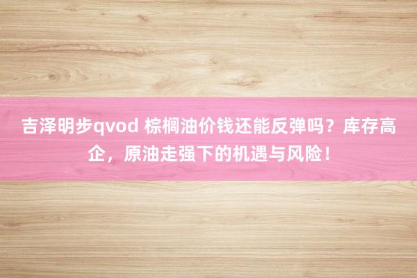 吉泽明步qvod 棕榈油价钱还能反弹吗？库存高企，原油走强下的机遇与风险！