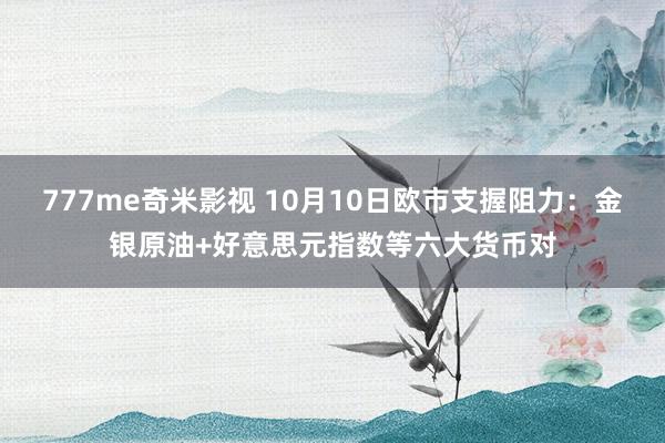 777me奇米影视 10月10日欧市支握阻力：金银原油+好意思元指数等六大货币对