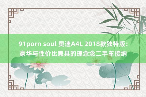 91porn soul 奥迪A4L 2018款独特版：豪华与性价比兼具的理念念二手车接纳