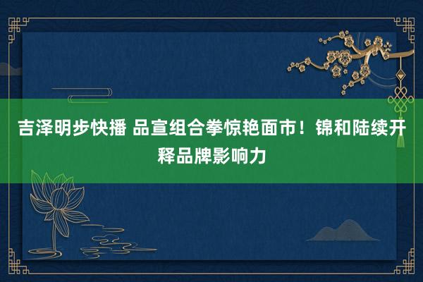 吉泽明步快播 品宣组合拳惊艳面市！锦和陆续开释品牌影响力