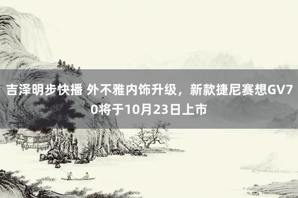 吉泽明步快播 外不雅内饰升级，新款捷尼赛想GV70将于10月23日上市