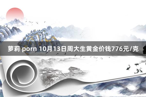 萝莉 porn 10月13日周大生黄金价钱776元/克