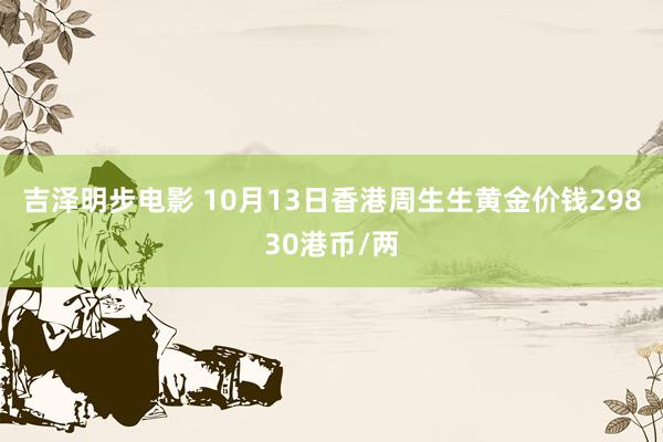 吉泽明步电影 10月13日香港周生生黄金价钱29830港币/两