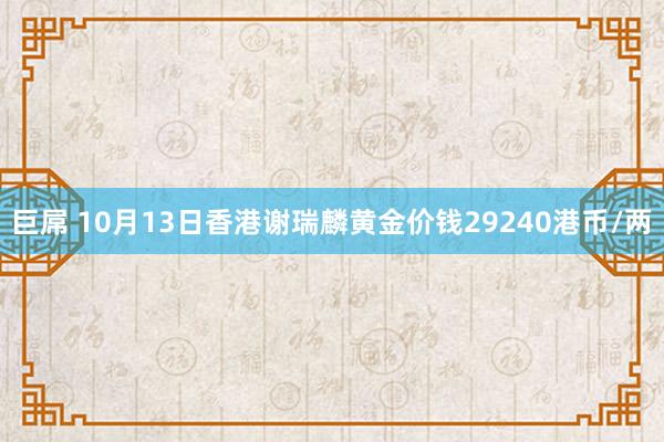 巨屌 10月13日香港谢瑞麟黄金价钱29240港币/两