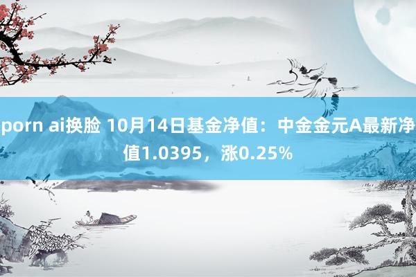 porn ai换脸 10月14日基金净值：中金金元A最新净值1.0395，涨0.25%