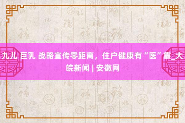 九儿 巨乳 战略宣传零距离，住户健康有“医”靠_大皖新闻 | 安徽网