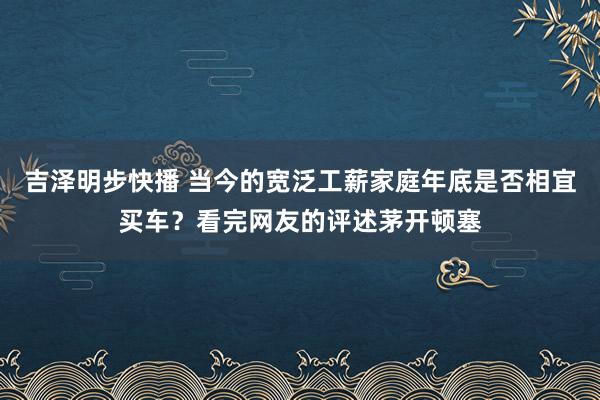 吉泽明步快播 当今的宽泛工薪家庭年底是否相宜买车？看完网友的评述茅开顿塞